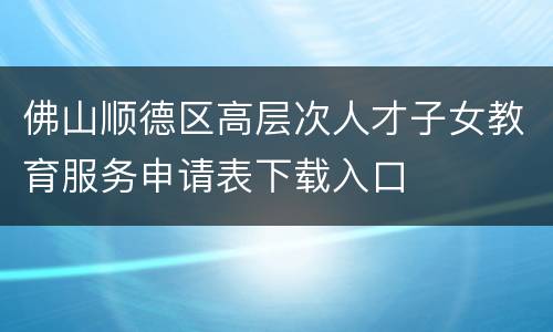 佛山顺德区高层次人才子女教育服务申请表下载入口