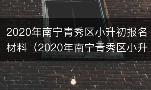 2020年南宁青秀区小升初报名材料（2020年南宁青秀区小升初报名材料有哪些）