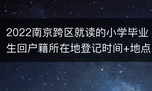 2022南京跨区就读的小学毕业生回户籍所在地登记时间+地点