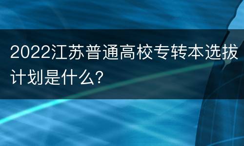 2022江苏普通高校专转本选拔计划是什么？