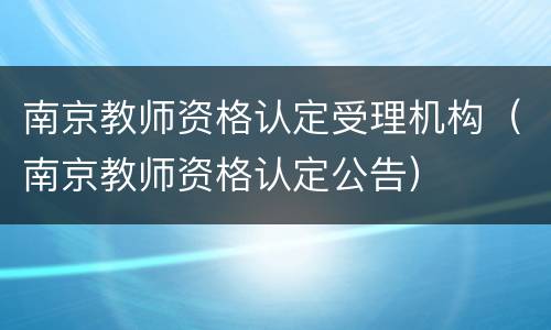 南京教师资格认定受理机构（南京教师资格认定公告）