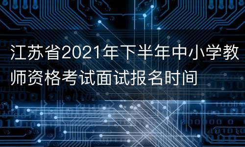 江苏省2021年下半年中小学教师资格考试面试报名时间