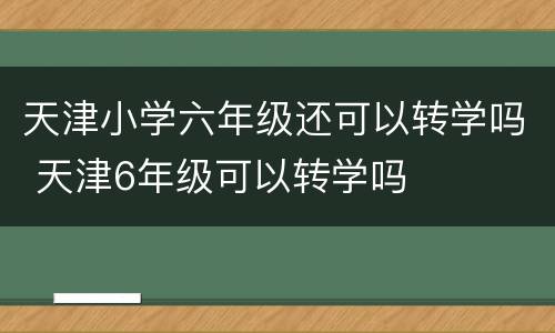 天津小学六年级还可以转学吗 天津6年级可以转学吗