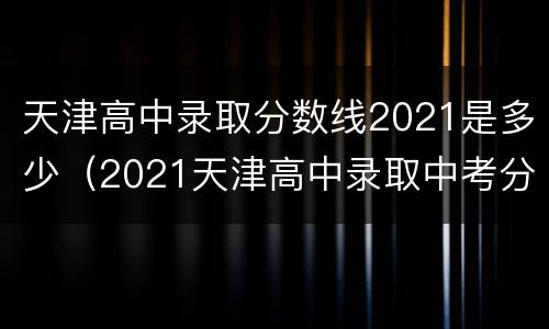 天津高中录取分数线2021是多少（2021天津高中录取中考分数线）