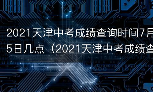 2021天津中考成绩查询时间7月5日几点（2021天津中考成绩查询时间7月5日几点到几点）