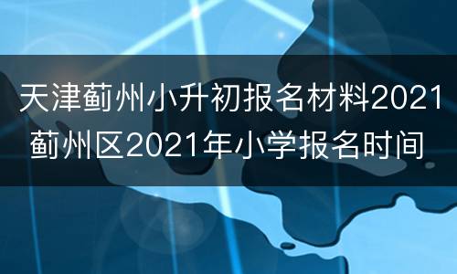 天津蓟州小升初报名材料2021 蓟州区2021年小学报名时间