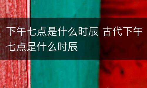 下午七点是什么时辰 古代下午七点是什么时辰