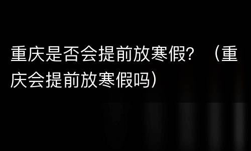 重庆是否会提前放寒假？（重庆会提前放寒假吗）