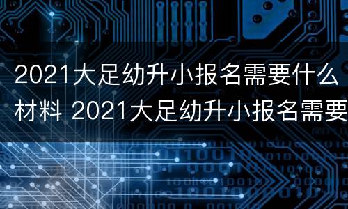 2021大足幼升小报名需要什么材料 2021大足幼升小报名需要什么材料呢