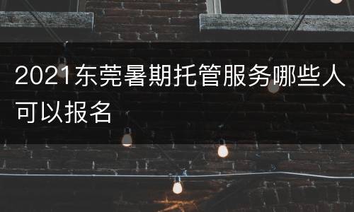 2021东莞暑期托管服务哪些人可以报名