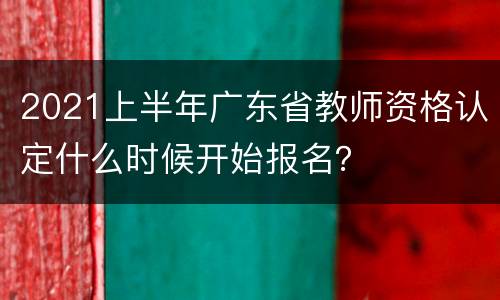 2021上半年广东省教师资格认定什么时候开始报名？