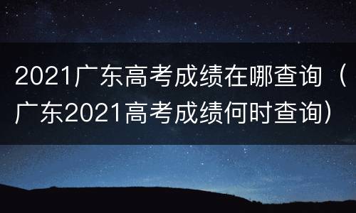 2021广东高考成绩在哪查询（广东2021高考成绩何时查询）