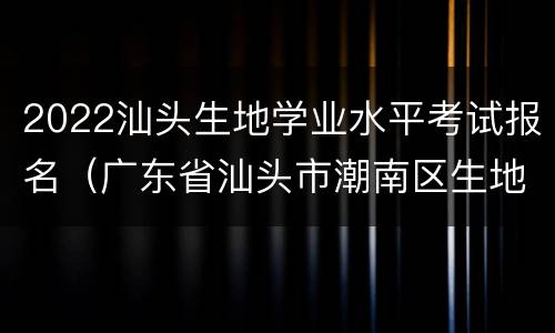 2022汕头生地学业水平考试报名（广东省汕头市潮南区生地会考2020）