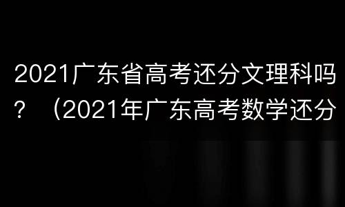 2021广东省高考还分文理科吗？（2021年广东高考数学还分文理科吗）