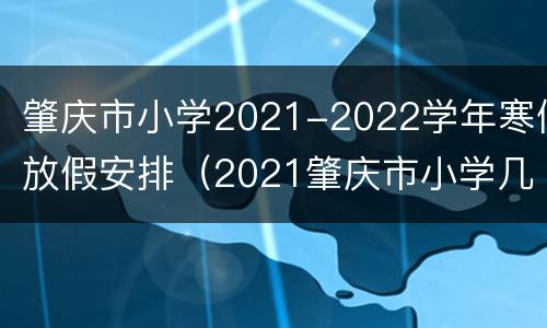 肇庆市小学2021-2022学年寒假放假安排（2021肇庆市小学几时放暑假）