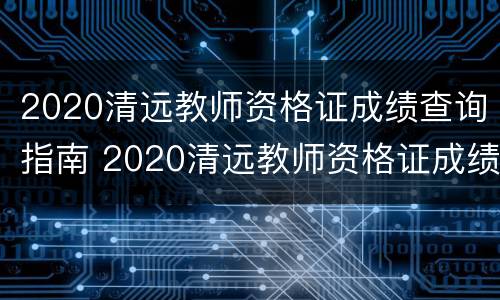 2020清远教师资格证成绩查询指南 2020清远教师资格证成绩查询指南下载