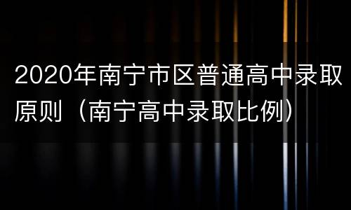 2020年南宁市区普通高中录取原则（南宁高中录取比例）