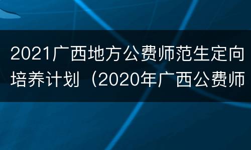 2021广西地方公费师范生定向培养计划（2020年广西公费师范定向招生计划）