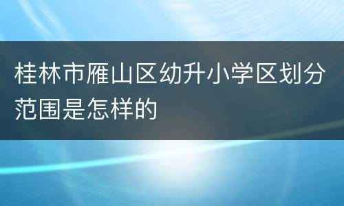 桂林市雁山区幼升小学区划分范围是怎样的