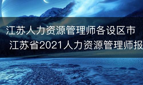 江苏人力资源管理师各设区市 江苏省2021人力资源管理师报考指南