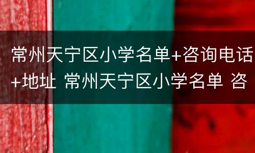常州天宁区小学名单+咨询电话+地址 常州天宁区小学名单 咨询电话 地址是多少