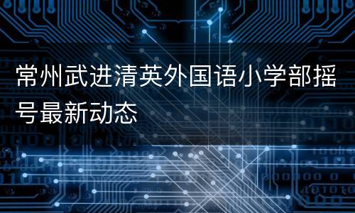 常州武进清英外国语小学部摇号最新动态