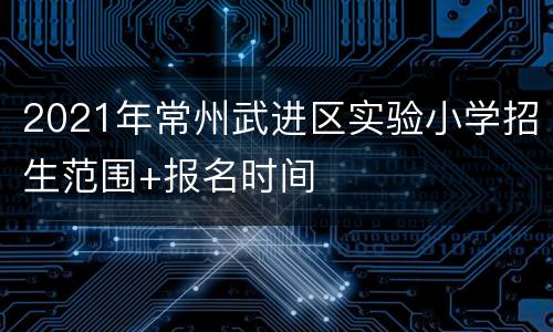 2021年常州武进区实验小学招生范围+报名时间