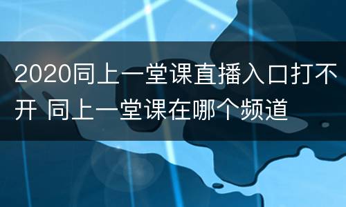 2020同上一堂课直播入口打不开 同上一堂课在哪个频道