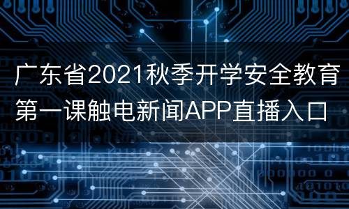 广东省2021秋季开学安全教育第一课触电新闻APP直播入口