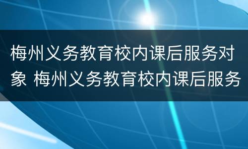 梅州义务教育校内课后服务对象 梅州义务教育校内课后服务对象有哪些