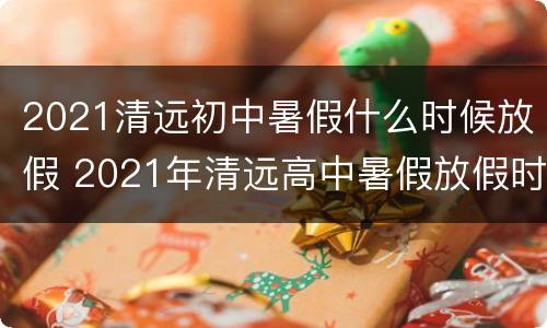 2021清远初中暑假什么时候放假 2021年清远高中暑假放假时间
