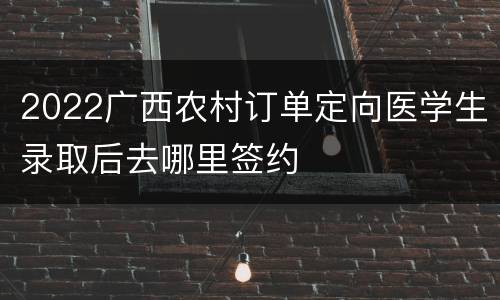 2022广西农村订单定向医学生录取后去哪里签约