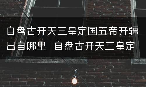 自盘古开天三皇定国五帝开疆出自哪里  自盘古开天三皇定国五帝开疆来自哪里
