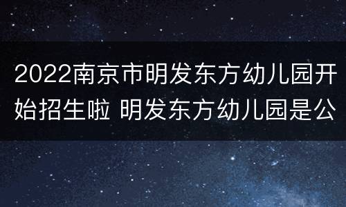 2022南京市明发东方幼儿园开始招生啦 明发东方幼儿园是公办园吗