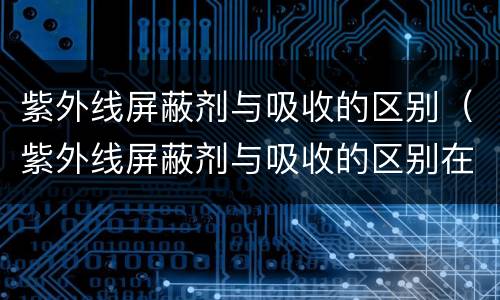 紫外线屏蔽剂与吸收的区别（紫外线屏蔽剂与吸收的区别在哪）