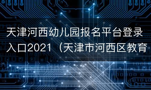 天津河西幼儿园报名平台登录入口2021（天津市河西区教育局官网幼儿园报名）