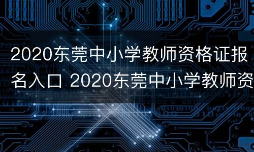 2020东莞中小学教师资格证报名入口 2020东莞中小学教师资格证报名入口电话