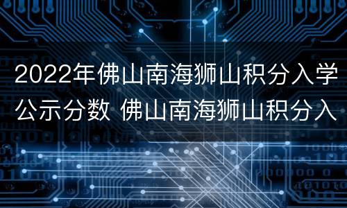 2022年佛山南海狮山积分入学公示分数 佛山南海狮山积分入学表