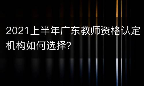 2021上半年广东教师资格认定机构如何选择？