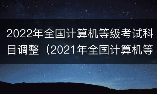 2022年全国计算机等级考试科目调整（2021年全国计算机等级考试科目）