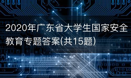 2020年广东省大学生国家安全教育专题答案(共15题)