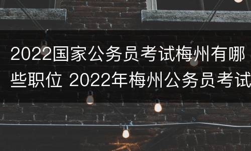 2022国家公务员考试梅州有哪些职位 2022年梅州公务员考试