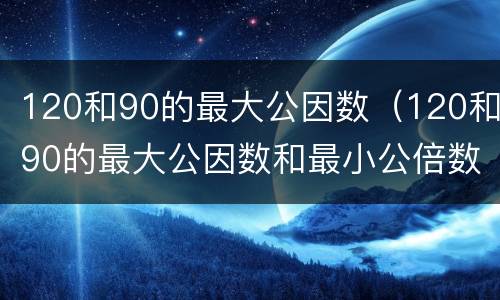 120和90的最大公因数（120和90的最大公因数和最小公倍数是多少）