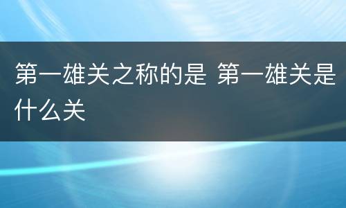 第一雄关之称的是 第一雄关是什么关