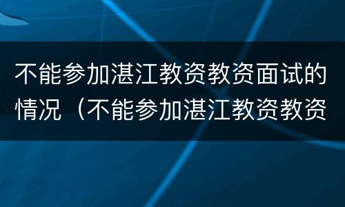 不能参加湛江教资教资面试的情况（不能参加湛江教资教资面试的情况有哪些）