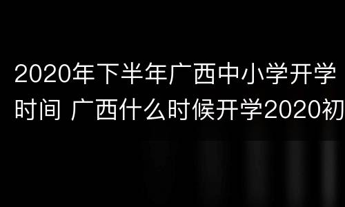 2020年下半年广西中小学开学时间 广西什么时候开学2020初中