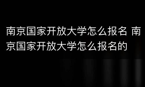 南京国家开放大学怎么报名 南京国家开放大学怎么报名的