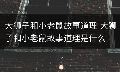 大狮子和小老鼠故事道理 大狮子和小老鼠故事道理是什么