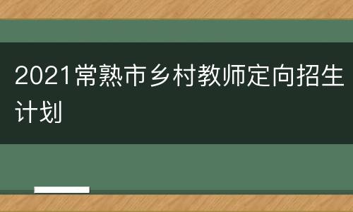 2021常熟市乡村教师定向招生计划