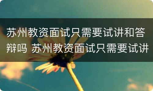 苏州教资面试只需要试讲和答辩吗 苏州教资面试只需要试讲和答辩吗英语
